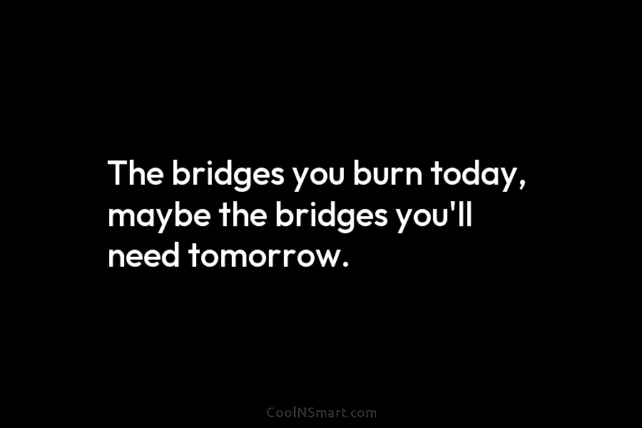 The bridges you burn today, maybe the bridges you’ll need tomorrow.