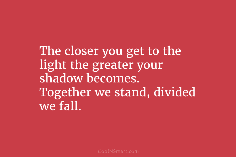 The closer you get to the light the greater your shadow becomes. Together we stand, divided we fall.