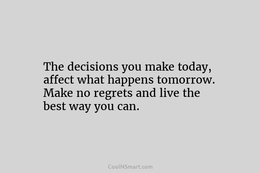 The decisions you make today, affect what happens tomorrow. Make no regrets and live the best way you can.