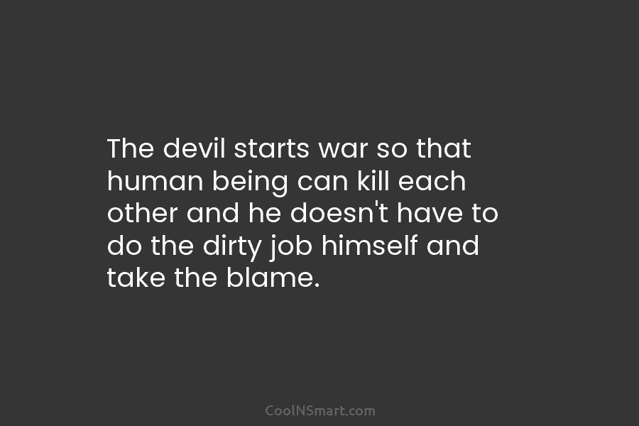 The devil starts war so that human being can kill each other and he doesn’t have to do the dirty...
