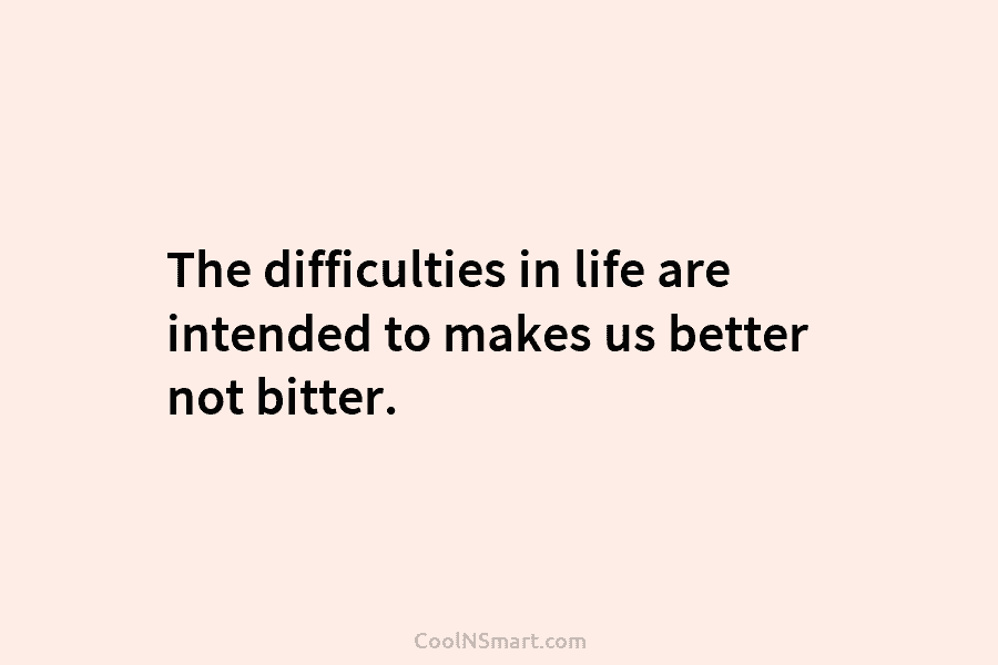 The difficulties in life are intended to makes us better not bitter.