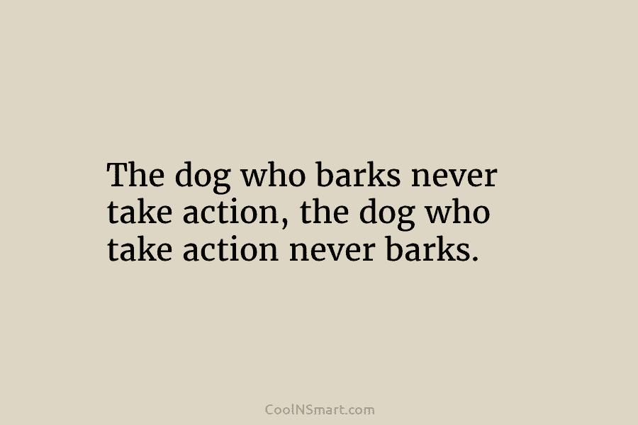 The dog who barks never take action, the dog who take action never barks.