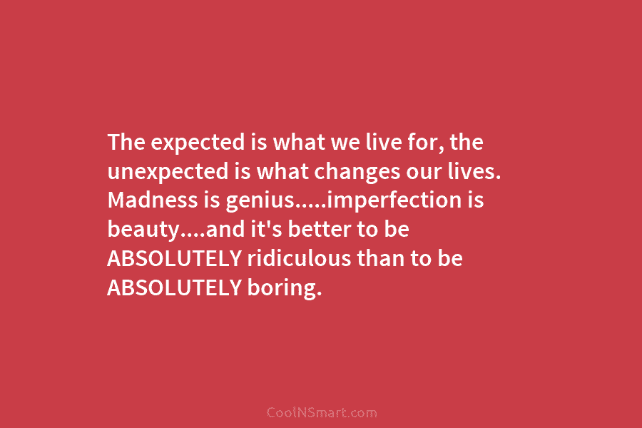The expected is what we live for, the unexpected is what changes our lives. Madness is genius…..imperfection is beauty….and it’s...