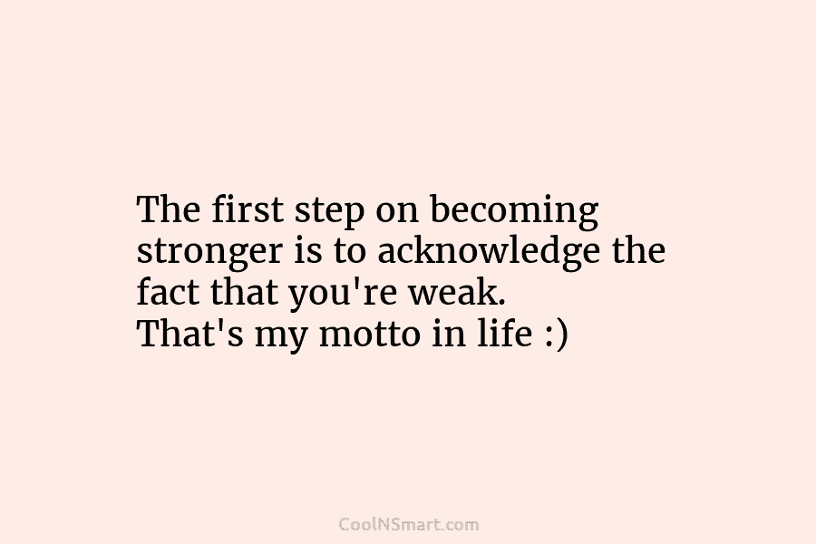 The first step on becoming stronger is to acknowledge the fact that you’re weak. That’s my motto in life :)
