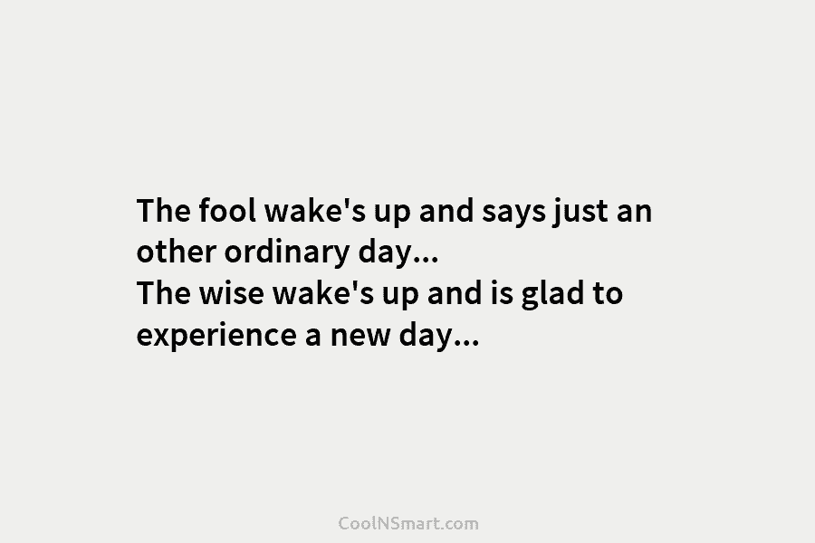 The fool wake’s up and says just an other ordinary day… The wise wake’s up and is glad to experience...