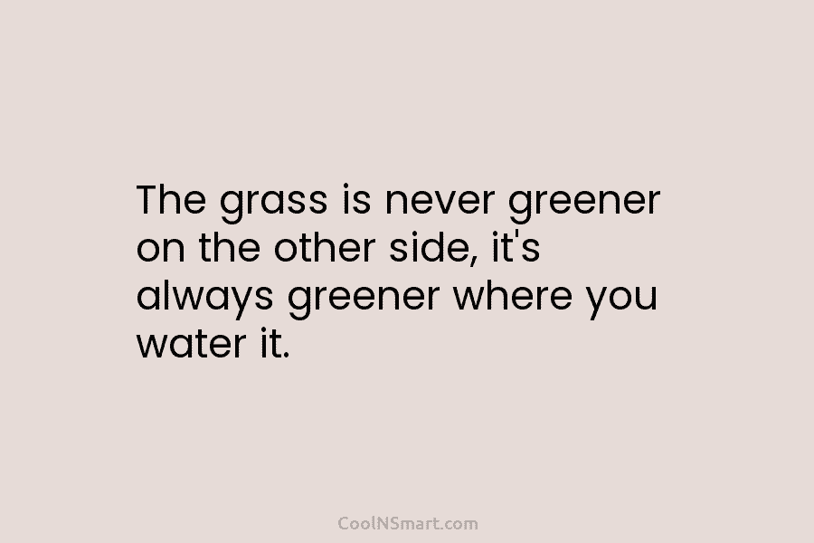 The grass is never greener on the other side, it’s always greener where you water...