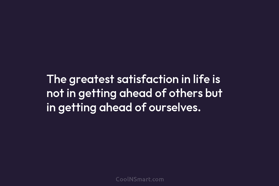 The greatest satisfaction in life is not in getting ahead of others but in getting ahead of ourselves.