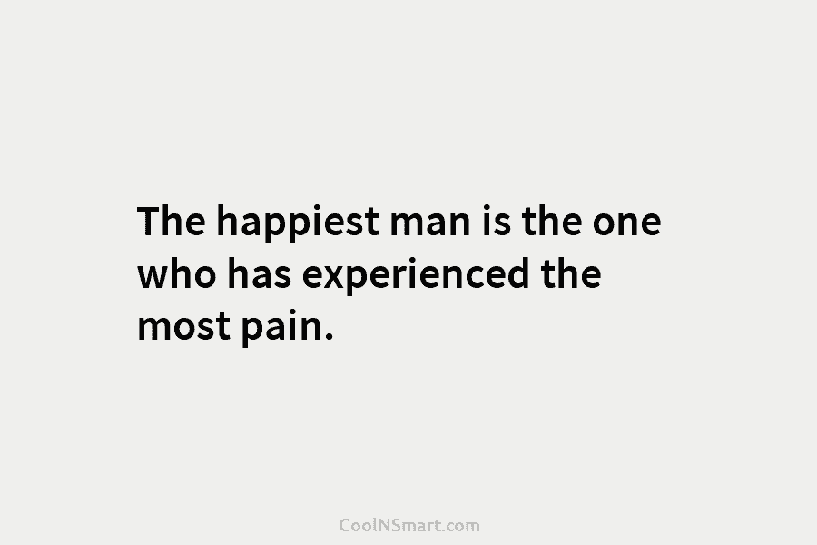The happiest man is the one who has experienced the most pain.