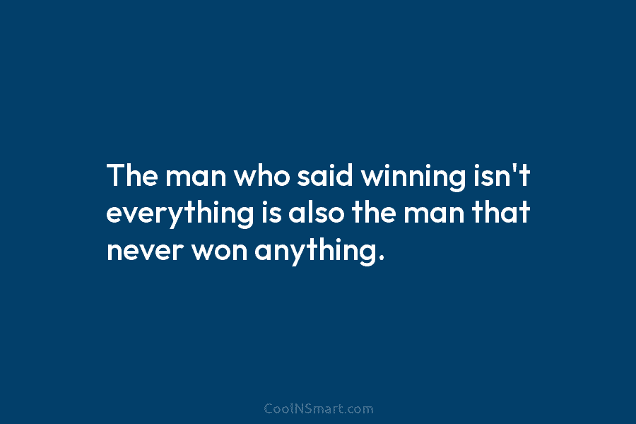 The man who said winning isn’t everything is also the man that never won anything.