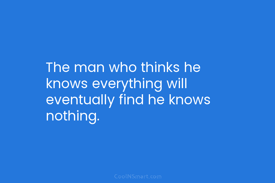 The man who thinks he knows everything will eventually find he knows nothing.