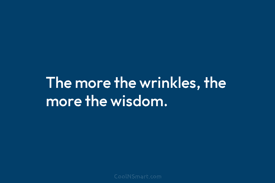 The more the wrinkles, the more the wisdom.