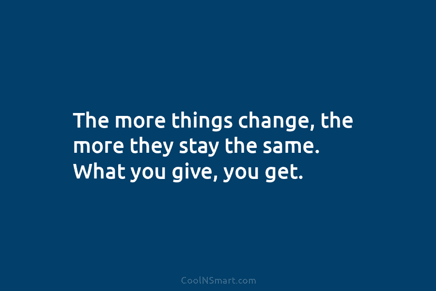 The more things change, the more they stay the same. What you give, you get.