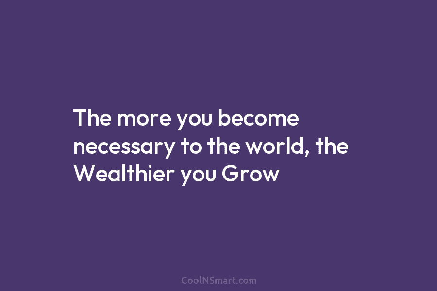 The more you become necessary to the world, the Wealthier you Grow