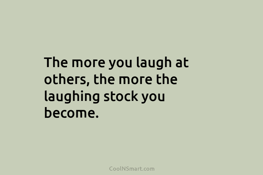 The more you laugh at others, the more the laughing stock you become.