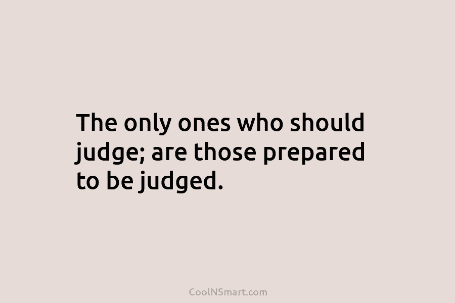 The only ones who should judge; are those prepared to be judged.