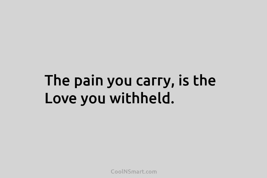 The pain you carry, is the Love you withheld.