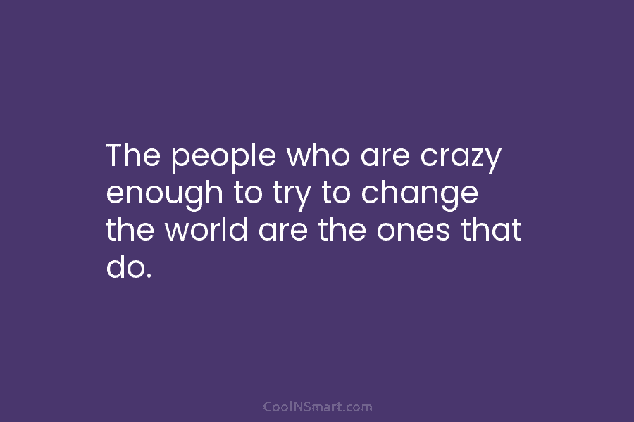 The people who are crazy enough to try to change the world are the ones that do.