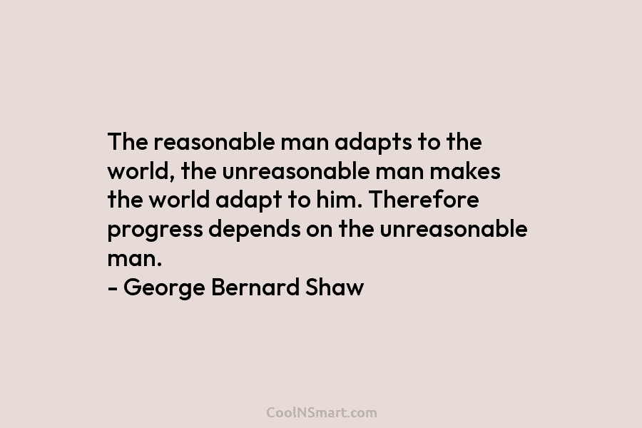 The reasonable man adapts to the world, the unreasonable man makes the world adapt to him. Therefore progress depends on...
