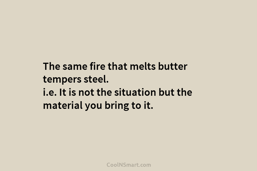 The same fire that melts butter tempers steel. i.e. It is not the situation but...