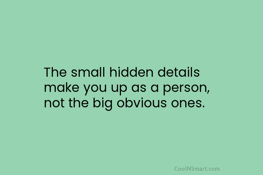 The small hidden details make you up as a person, not the big obvious ones.