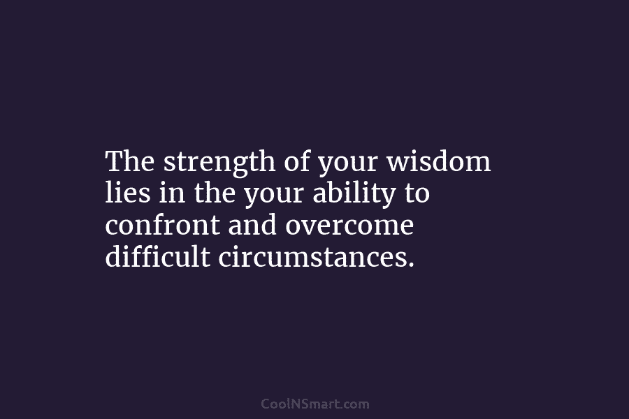The strength of your wisdom lies in the your ability to confront and overcome difficult circumstances.