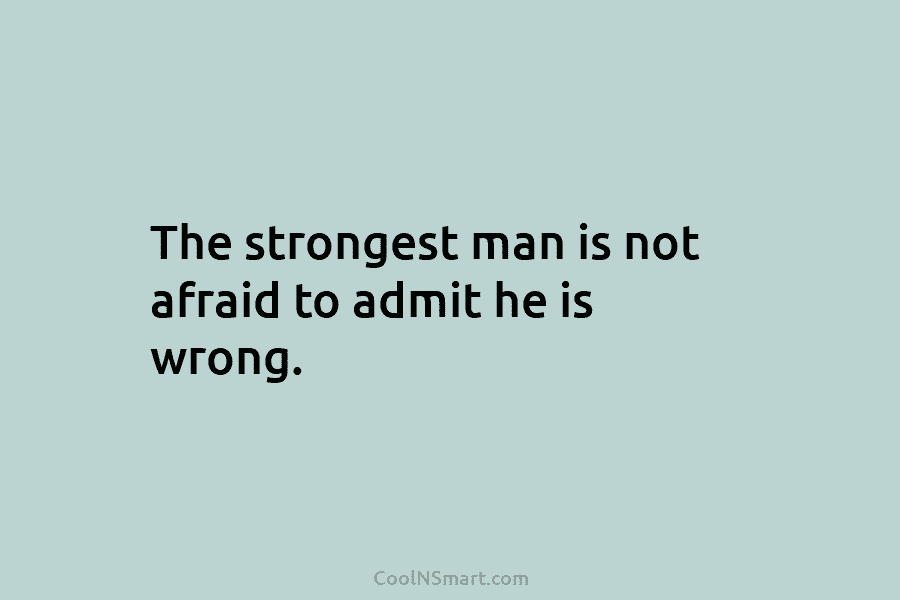 The strongest man is not afraid to admit he is wrong.