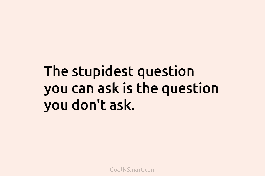 The stupidest question you can ask is the question you don’t ask.