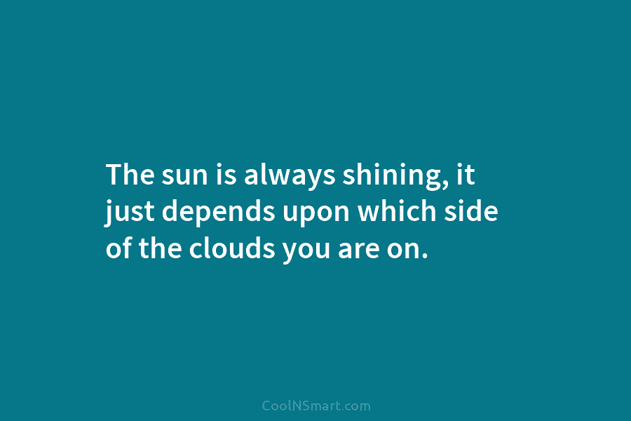 The sun is always shining, it just depends upon which side of the clouds you...