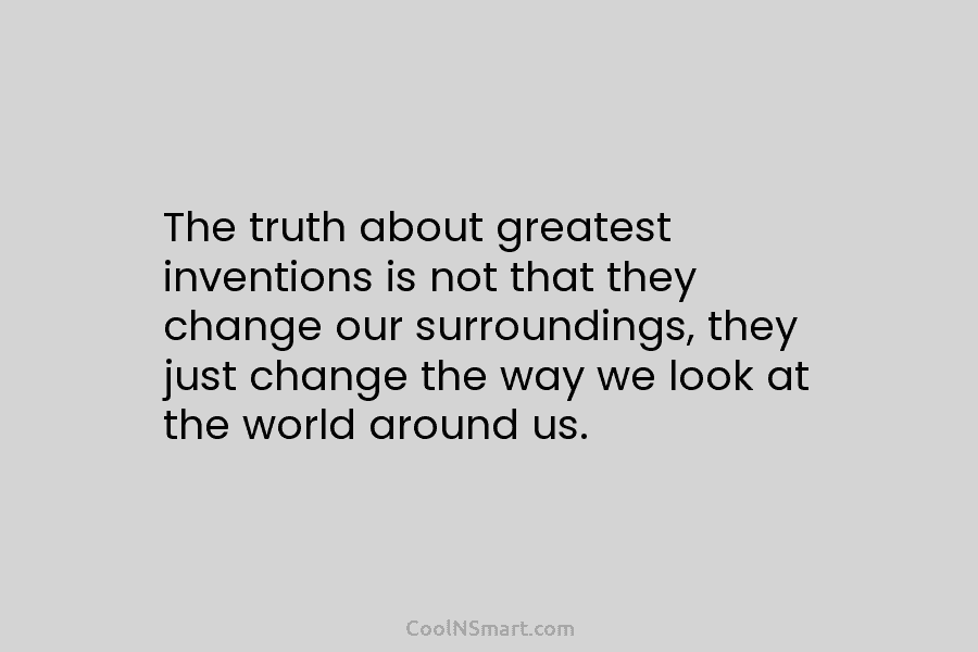 The truth about greatest inventions is not that they change our surroundings, they just change...