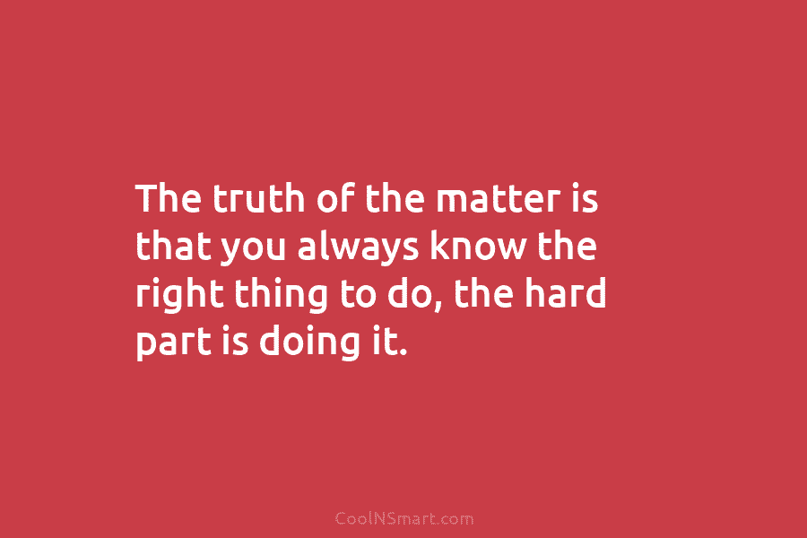 The truth of the matter is that you always know the right thing to do,...