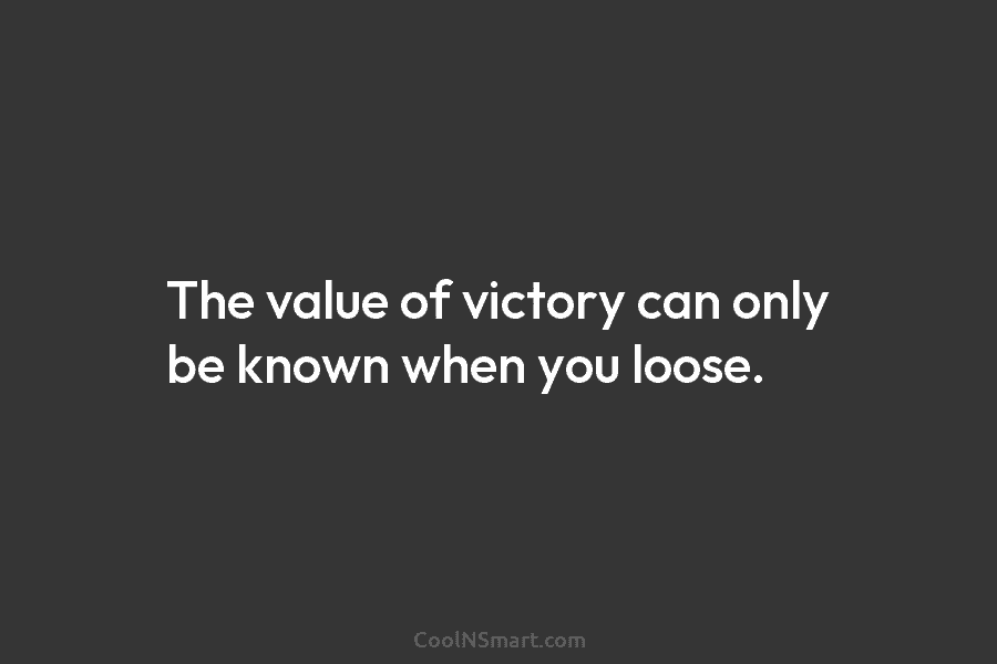 The value of victory can only be known when you loose.