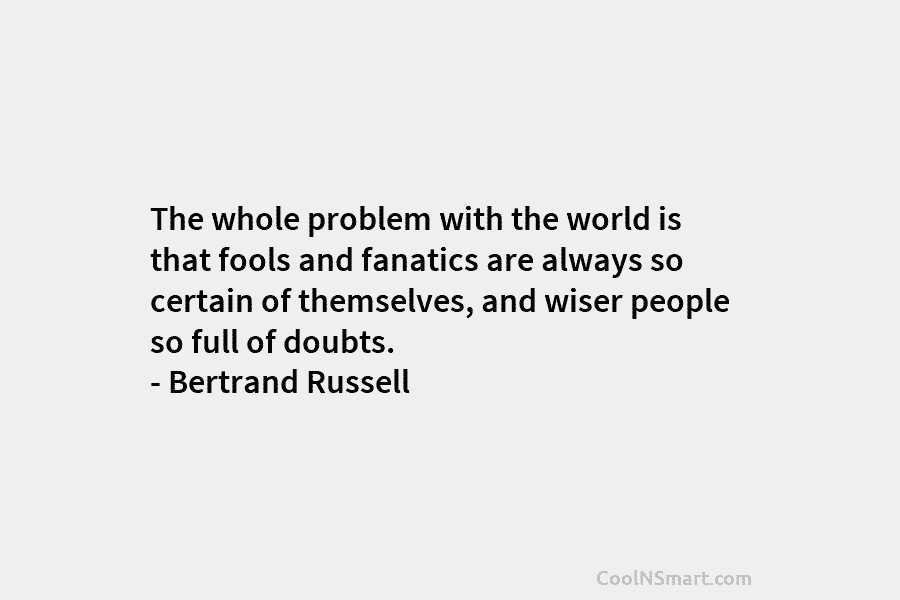 The whole problem with the world is that fools and fanatics are always so certain of themselves, and wiser people...
