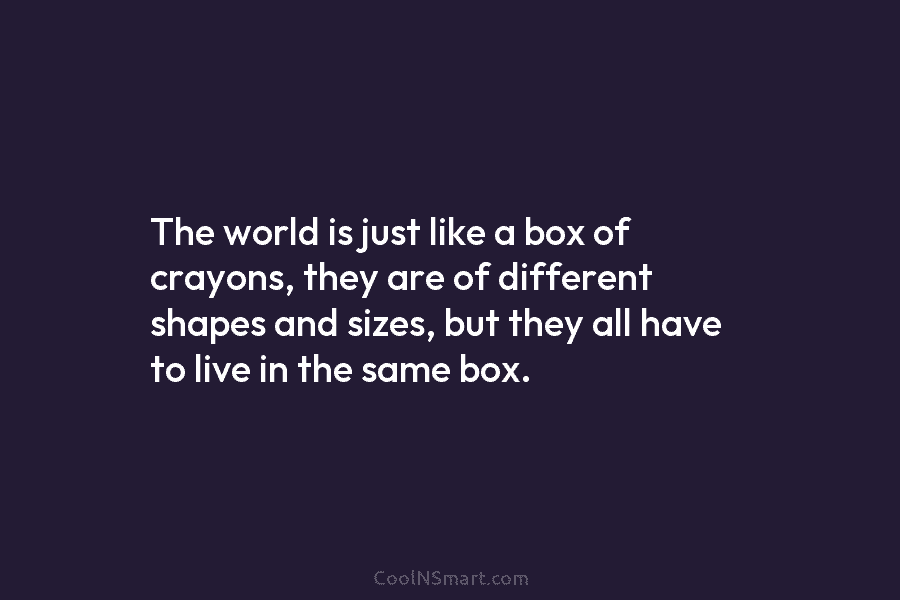The world is just like a box of crayons, they are of different shapes and...