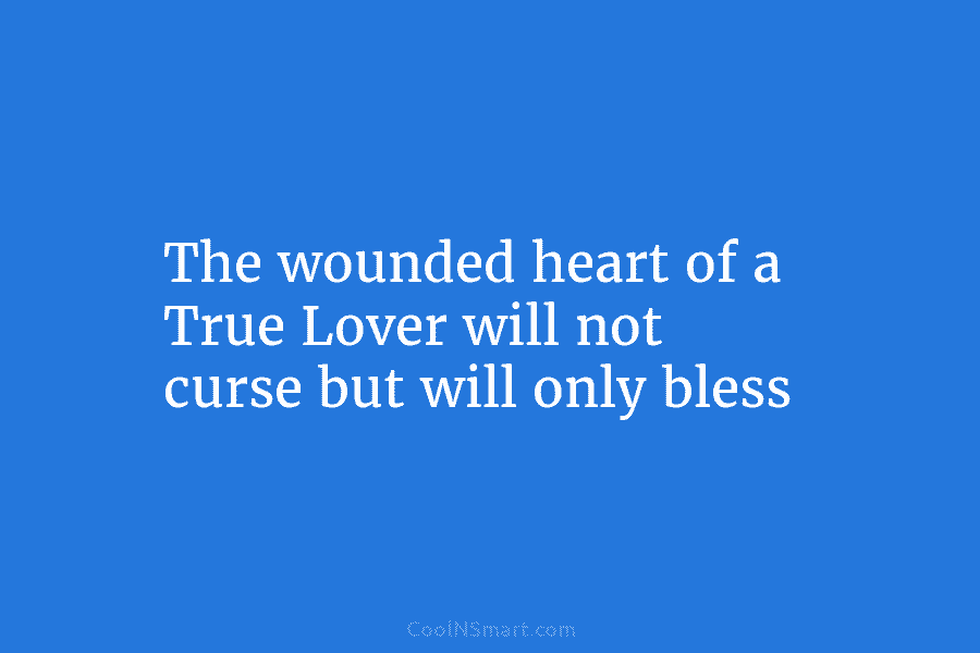 The wounded heart of a True Lover will not curse but will only bless