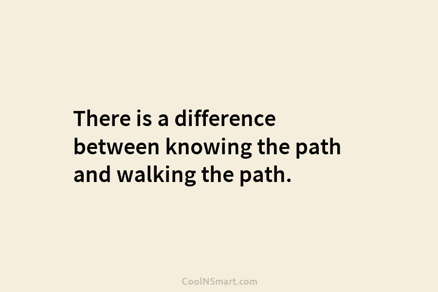 There is a difference between knowing the path and walking the path.