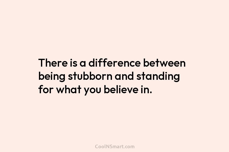 There is a difference between being stubborn and standing for what you believe in.