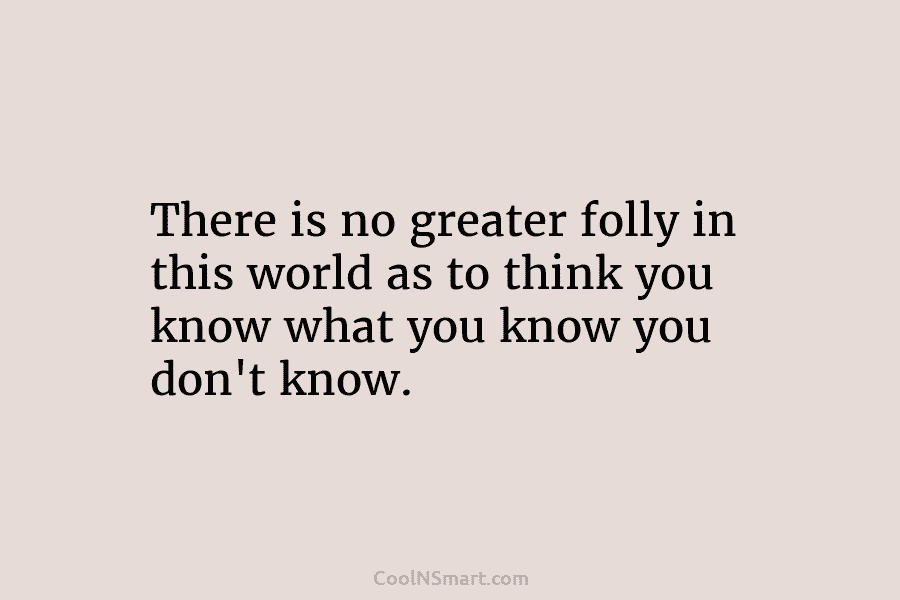 There is no greater folly in this world as to think you know what you know you don’t know.