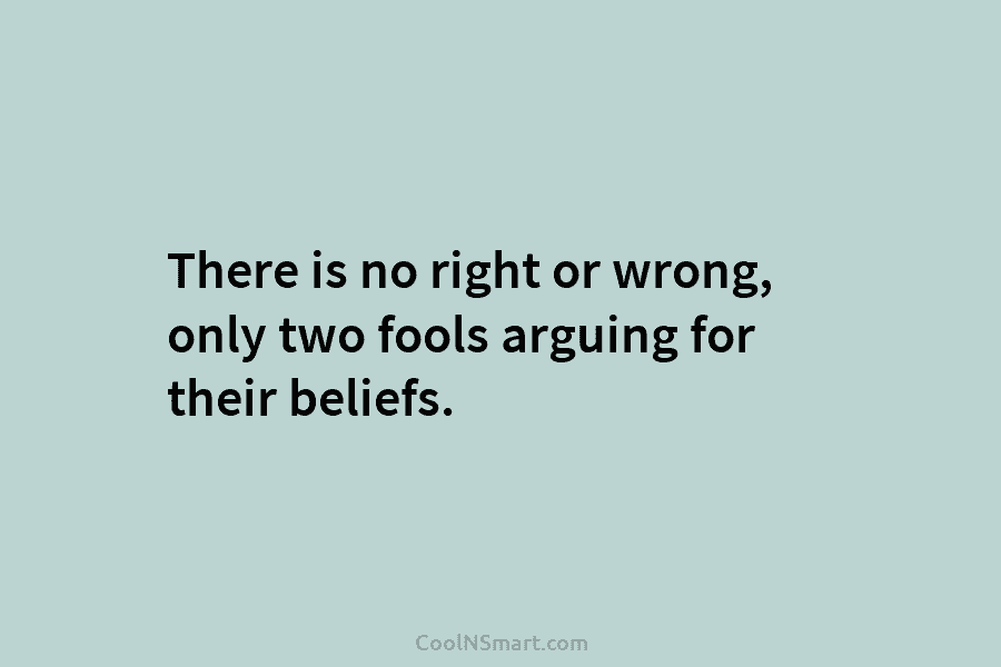 There is no right or wrong, only two fools arguing for their beliefs.