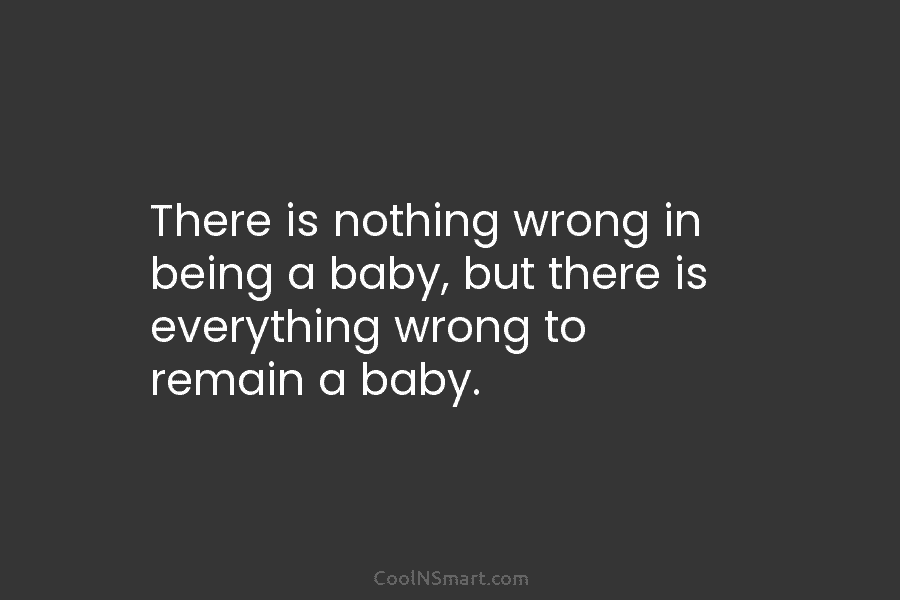 There is nothing wrong in being a baby, but there is everything wrong to remain...