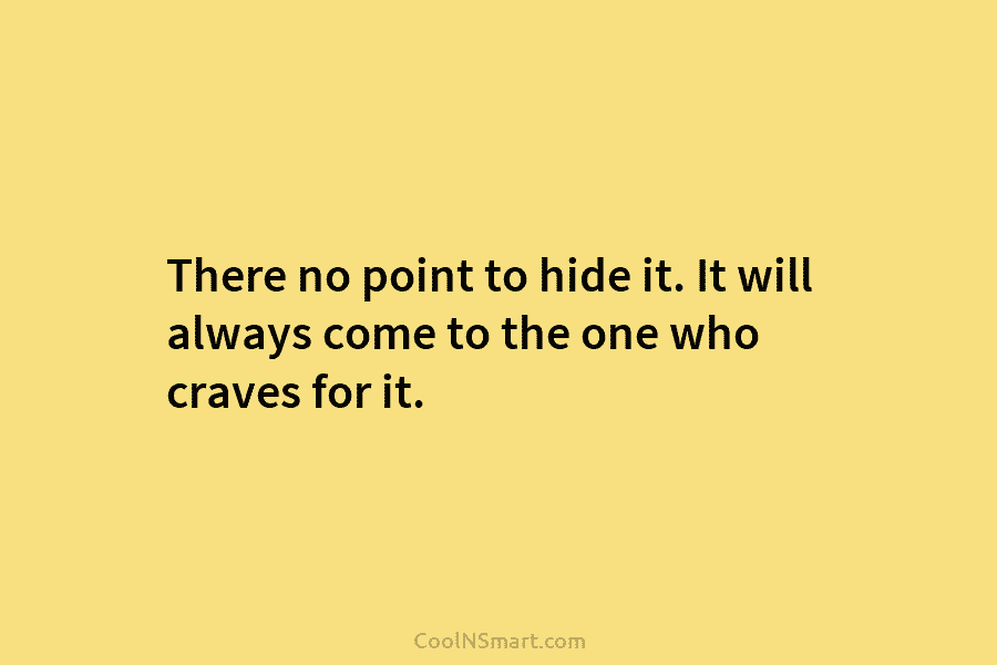 There no point to hide it. It will always come to the one who craves...