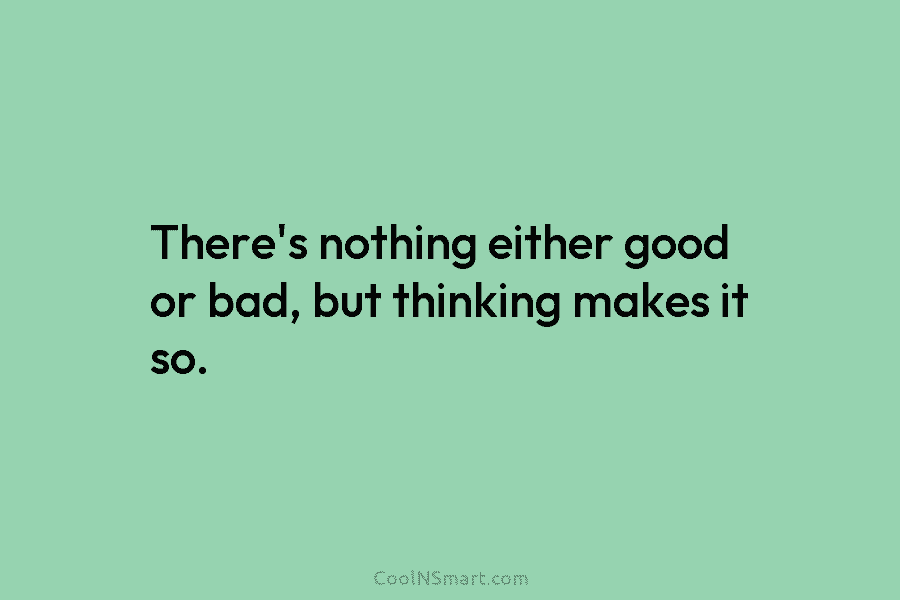 There’s nothing either good or bad, but thinking makes it so.