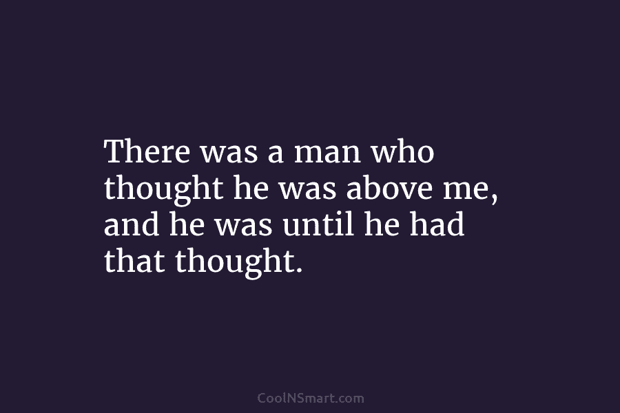 There was a man who thought he was above me, and he was until he had that thought.