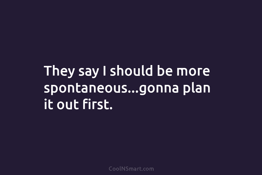 They say I should be more spontaneous…gonna plan it out first.
