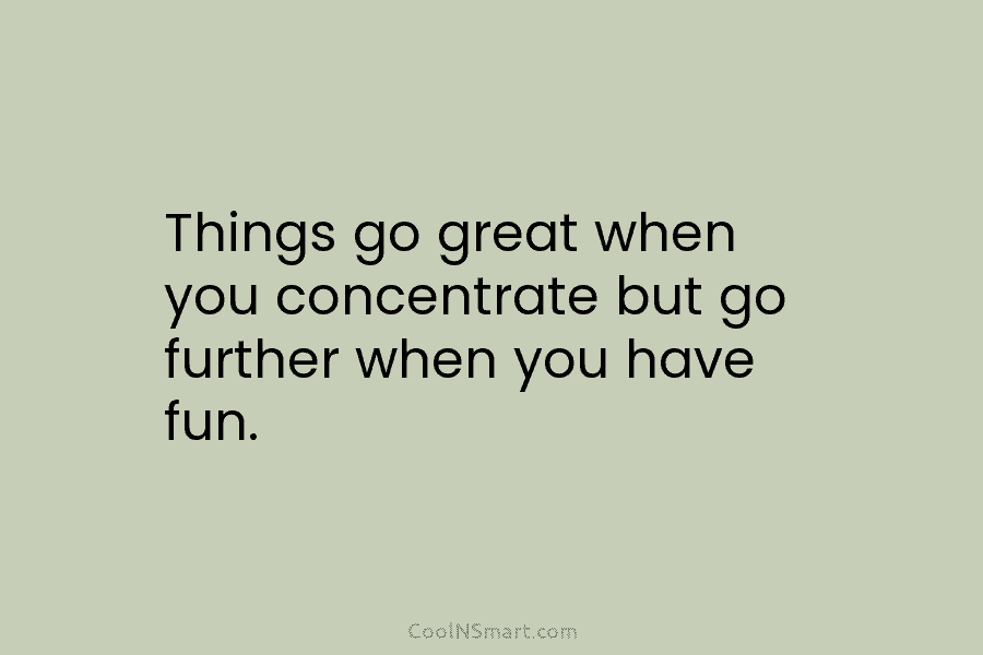 Things go great when you concentrate but go further when you have fun.