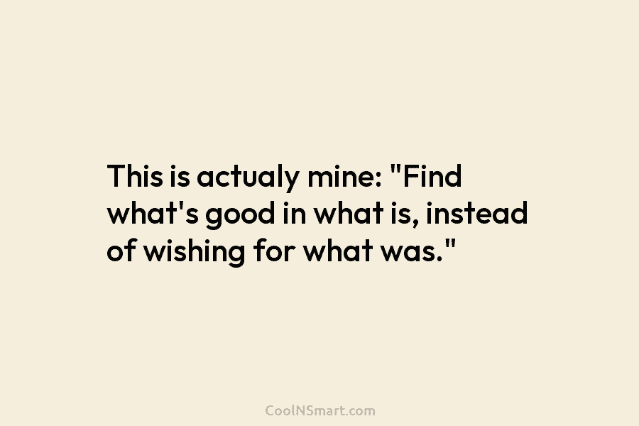 This is actualy mine: “Find what’s good in what is, instead of wishing for what...