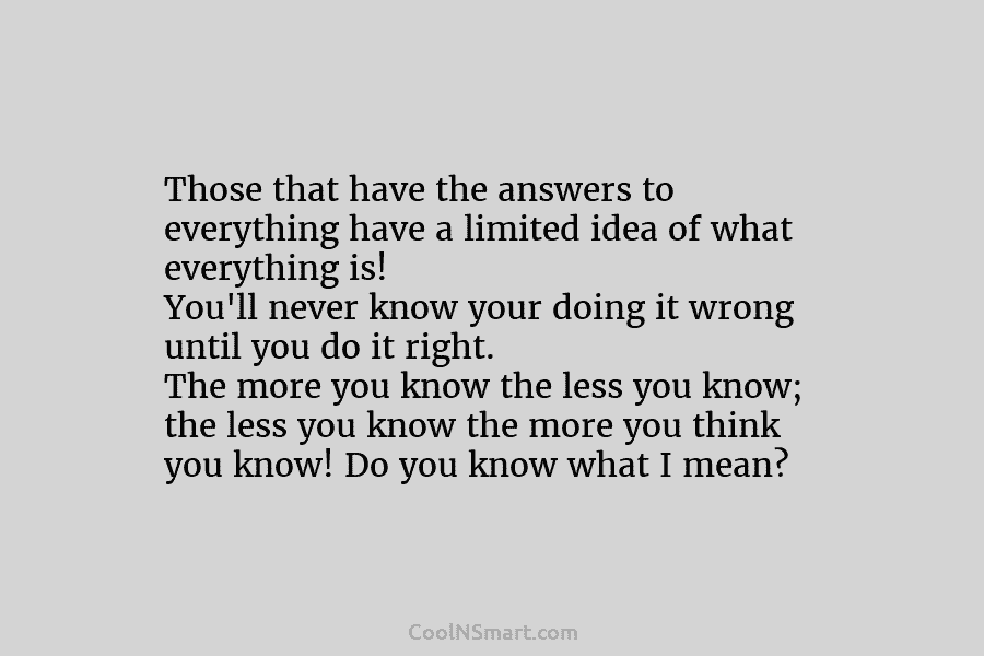 Those that have the answers to everything have a limited idea of what everything is! You’ll never know your doing...