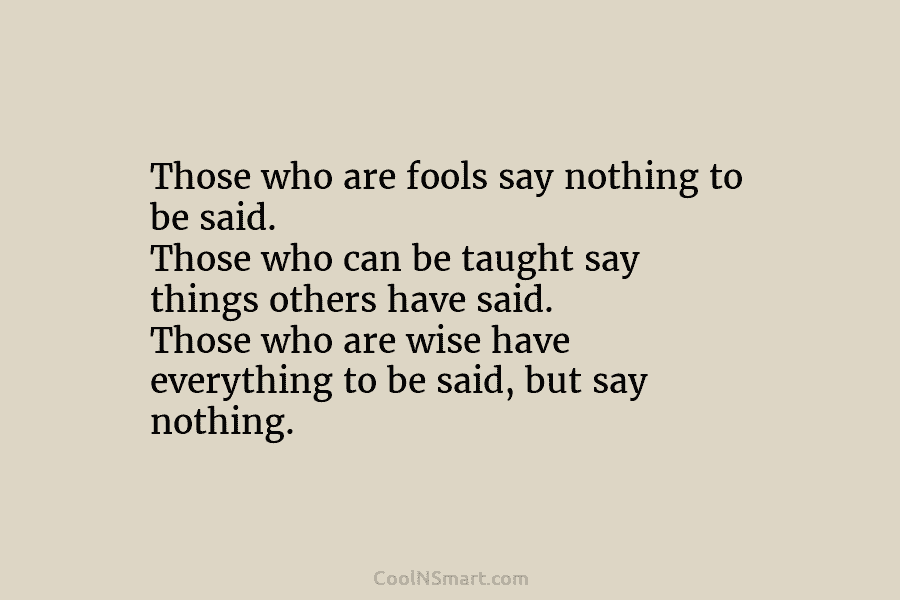 Those who are fools say nothing to be said. Those who can be taught say things others have said. Those...