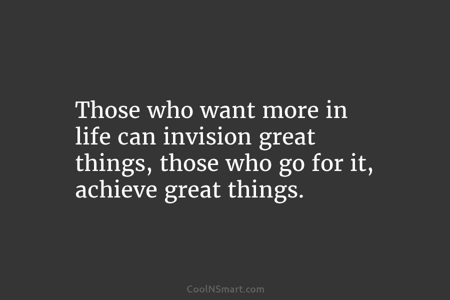 Those who want more in life can invision great things, those who go for it, achieve great things.