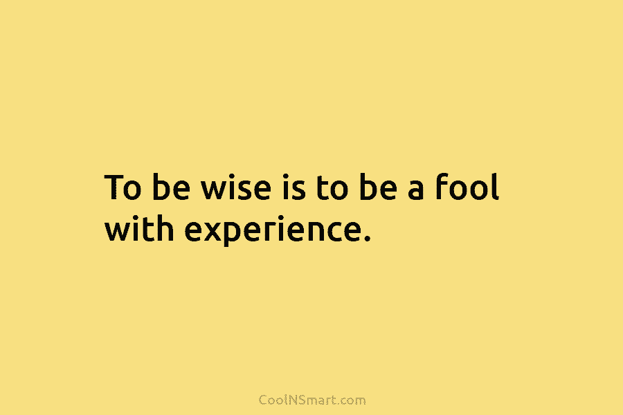 To be wise is to be a fool with experience.