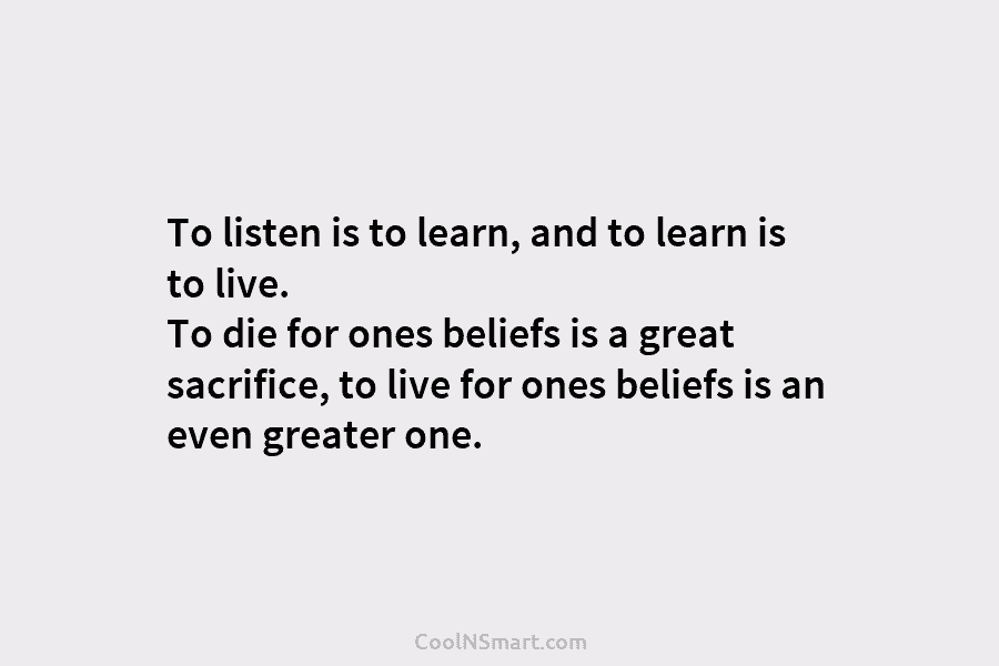 To listen is to learn, and to learn is to live. To die for ones beliefs is a great sacrifice,...
